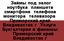 Займы под залог ноутбука, планшета, смартфона, телефона, монитора, телевизора - Приморский край, Владивосток г. Услуги » Бухгалтерия и финансы   . Приморский край,Владивосток г.